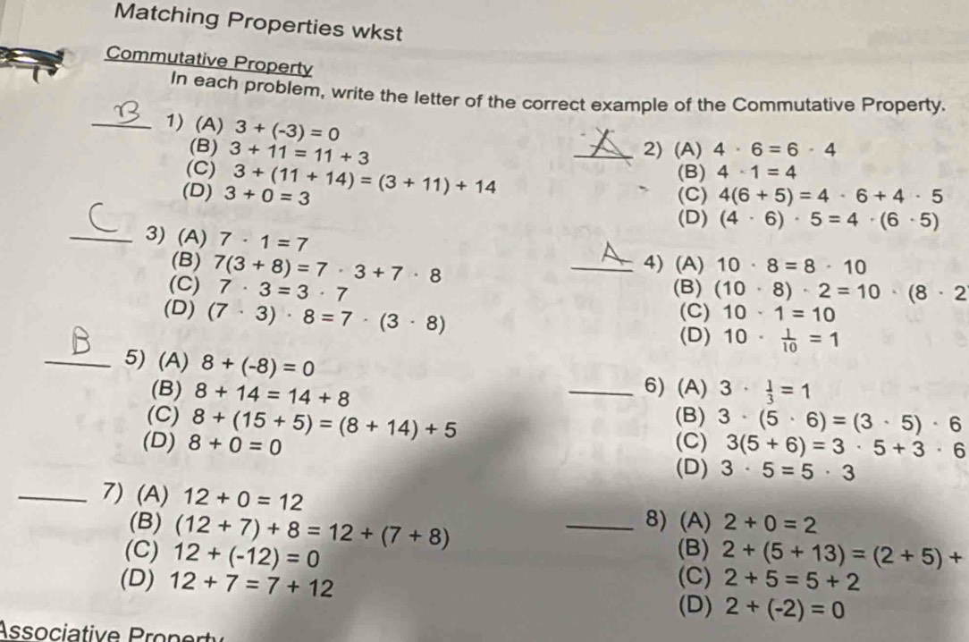 Matching Properties wkst
Commutative Property
In each problem, write the letter of the correct example of the Commutative Property.
_1) (A) 3+(-3)=0 _ 4· 1=4
(B) 2) (A) 4· 6=6· 4
(C) 3+11=11+3
(D) 3+0=3 3+(11+14)=(3+11)+14
(B)
(C) 4(6+5)=4· 6+4· 5
(D) (4· 6)· 5=4· (6· 5)
_3) (A) 7· 1=7
(B) _4) (A) 10· 8=8· 10
(C) 7(3+8)=7· 3+7· 8
7· 3=3· 7 (B) (10· 8)· 2=10· (8· 2
(D) (7· 3)· 8=7· (3· 8) (C) 10· 1=10
(D) 10·  1/10 =1
_5) (A) 8+(-8)=0
(B) 8+14=14+8 _6) (A) 3·  1/3 =1
(C) 8+(15+5)=(8+14)+5 (B) 3· (5· 6)=(3· 5)· 6
(D) 8+0=0 (C) 3(5+6)=3· 5+3· 6
(D) 3· 5=5· 3
_7) (A) 12+0=12 _ 2+0=2
(B) (12+7)+8=12+(7+8)
8) (A)
(B)
(C) 12+(-12)=0 2+(5+13)=(2+5)+
(D) 12+7=7+12 (C) 2+5=5+2
(D) 2+(-2)=0
Associatie onr