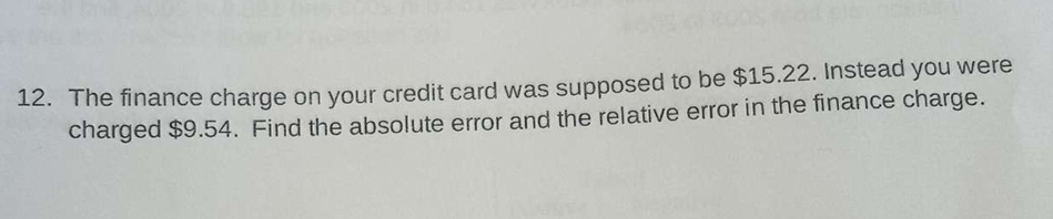 The finance charge on your credit card was supposed to be $15.22. Instead you were 
charged $9.54. Find the absolute error and the relative error in the finance charge.