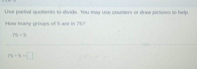 Use partial quotients to divide. You may use counters or draw pictures to help. 
How many groups of 5 are in 75?
75/ 5
75/ 5=□