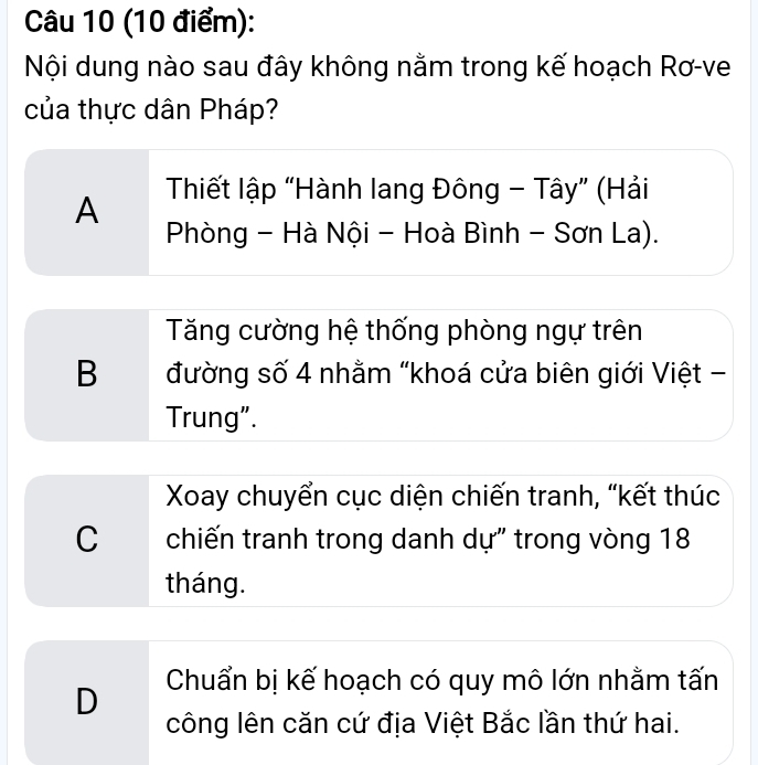 Nội dung nào sau đây không nằm trong kế hoạch Rơ-ve
của thực dân Pháp?
A Thiết lập “Hành lang Đông - Tây” (Hải
Phòng - Hà Nội - Hoà Bình - Sơn La).
Tăng cường hệ thống phòng ngự trên
B đường số 4 nhằm "khoá cửa biên giới Việt -
Trung".
Xoay chuyển cục diện chiến tranh, “kết thúc
C chiến tranh trong danh dự" trong vòng 18
tháng.
D Chuẩn bị kế hoạch có quy mô lớn nhằm tấn
công lên căn cứ địa Việt Bắc lần thứ hai.