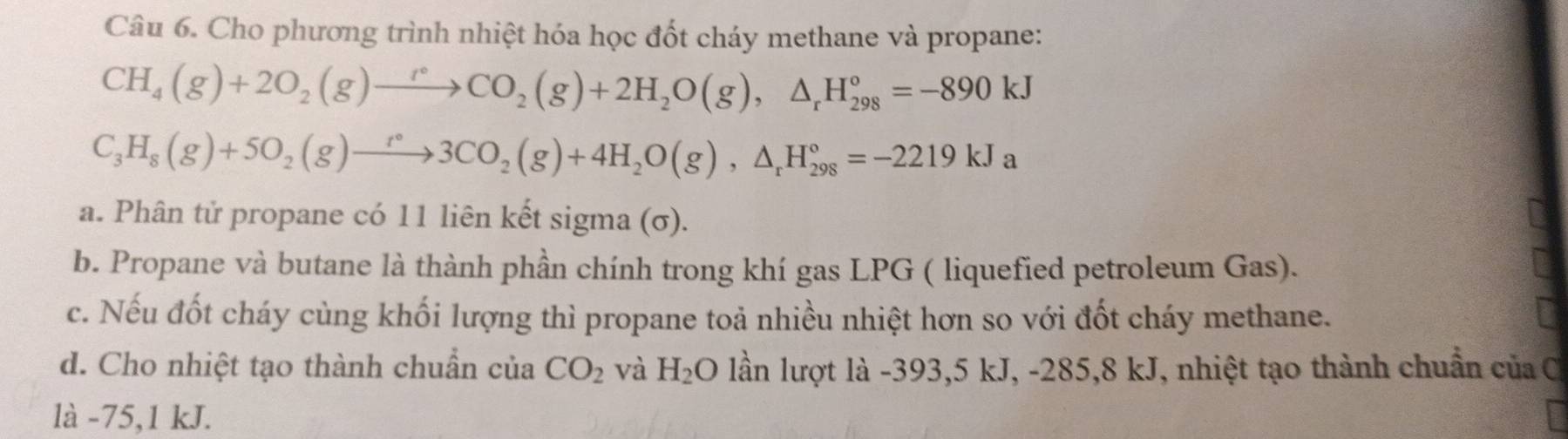 Cho phương trình nhiệt hóa học đốt cháy methane và propane:
CH_4(g)+2O_2(g)to CO_2(g)+2H_2O(g),△ _rH_(298)°=-890kJ
C_3H_8(g)+5O_2(g)to 3CO_2(g)+4H_2O(g),△ _rH_(298)°=-2219kJa
a. Phân tử propane có 11 liên kết sigma (σ). 
b. Propane và butane là thành phần chính trong khí gas LPG ( liquefied petroleum Gas). 
c. Nếu đốt cháy cùng khối lượng thì propane toả nhiều nhiệt hơn so với đốt cháy methane. 
d. Cho nhiệt tạo thành chuẩn của CO_2 và H_2C 0 lần lượt là -393, 5 kJ, -285,8 kJ, nhiệt tạo thành chuẩn của C 
là -75, 1 kJ.