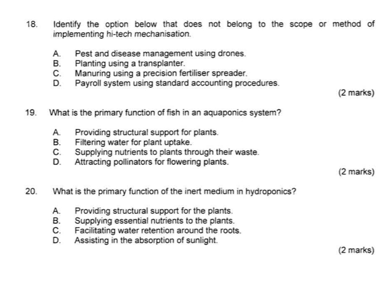 Identify the option below that does not belong to the scope or method of
implementing hi-tech mechanisation.
A. Pest and disease management using drones.
B. Planting using a transplanter.
C. Manuring using a precision fertiliser spreader.
D. Payroll system using standard accounting procedures.
(2 marks)
19. What is the primary function of fish in an aquaponics system?
A. Providing structural support for plants.
B. Filtering water for plant uptake.
C. Supplying nutrients to plants through their waste.
D. Attracting pollinators for flowering plants.
(2 marks)
20. What is the primary function of the inert medium in hydroponics?
A. Providing structural support for the plants.
B. Supplying essential nutrients to the plants.
C. Facilitating water retention around the roots.
D. Assisting in the absorption of sunlight.
(2 marks)