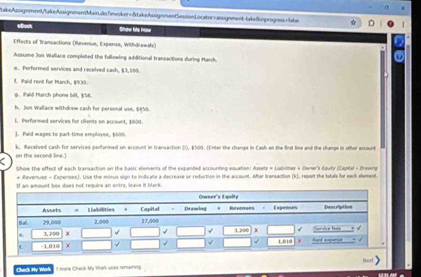 takeAssignment/takeAssignmentMain.do7invoker=&takeAssignmentSessionLocator=assignment-take&inprogress=false
eBook Show Me How
Effects of Transactions (Revenue, Expense, Withdrawals)
Assume Jon Wallace completed the following additional transactions during March.
e. Performed services and received cash, $3,100.
f. Paid rent for March, $930.
g. Paid March phone bill, $58.
h. Jon Wallace withdrew cash for personal use, $850.
i. Performed services for clients on account, $800.
j. Paid wages to part-time employee, $600.
k. Received cash for services performed on account in transaction (i), $500. (Enter the change in Cash on the first line and the change in other account
on the second line.)
Show the effect of each transaction on the basic elements of the expanded accounting equation: Assets = Liabilities + Owner's Equity (Capital = Drawing
+ Revenues - Expenses). Use the minus sign to indicate a decrease or reduction in the account. After transaction (k), report the totals for each element.
If an amount box does not require an entry, leave it blank.
Next
Check My Work 1 more Check My Work uses remaining