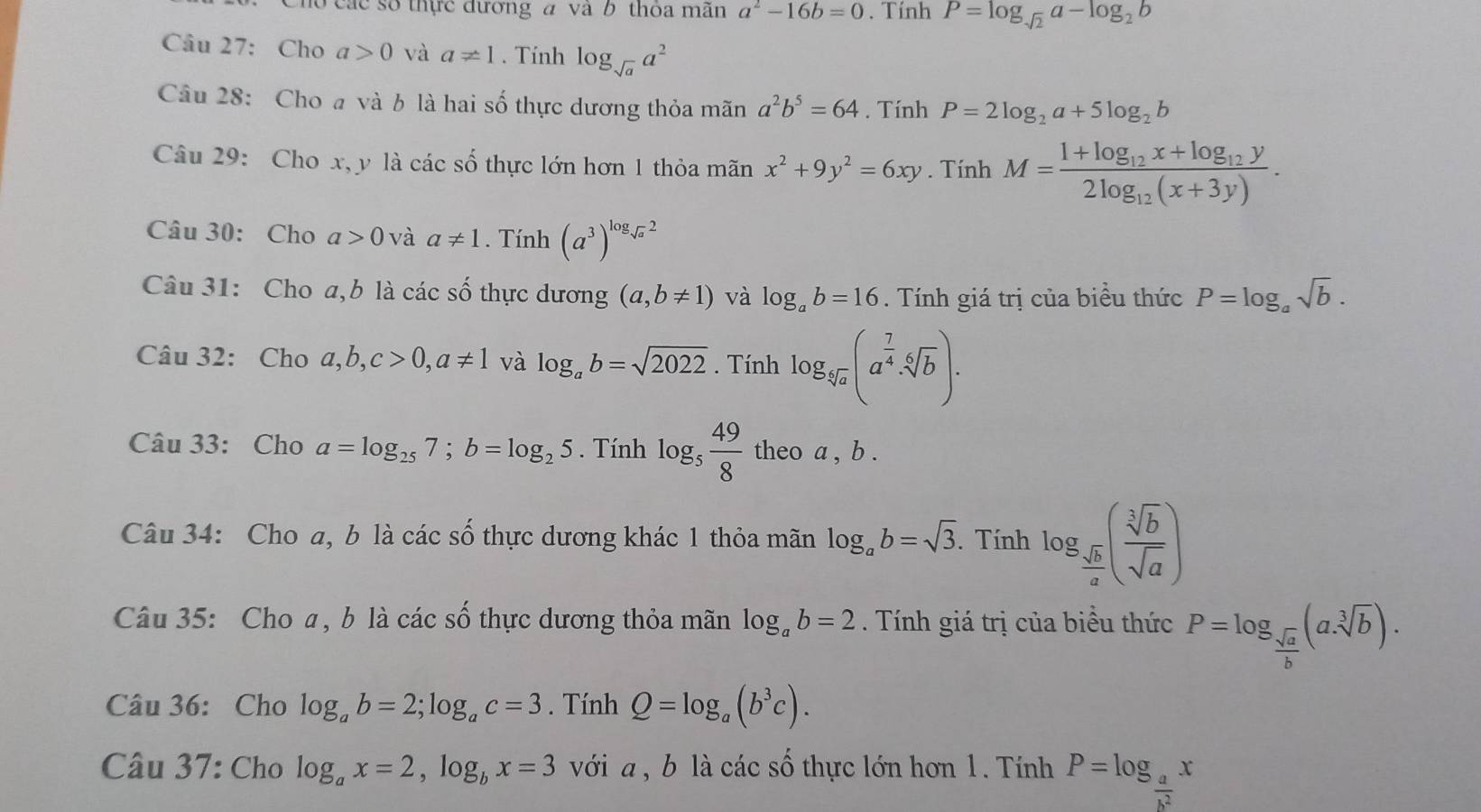 Chó các số thực đương a và b thỏa mãn a^2-16b=0. Tính P=log _sqrt(2)a-log _2b
Câu 27: Cho a>0 và a!= 1. Tính log _sqrt(a)a^2
Câu 28: Cho a và b là hai số thực dương thỏa mãn a^2b^5=64. Tính P=2log _2a+5log _2b
Câu 29: Cho x, y là các số thực lớn hơn 1 thỏa mãn x^2+9y^2=6xy. Tính M=frac 1+log _12x+log _12y2log _12(x+3y).
Câu 30: Cho a>0 và a!= 1. Tính (a^3)^log _sqrt(a)2
Câu 31: Cho a,b là các số thực dương (a,b!= 1) và log _ab=16. Tính giá trị của biểu thức P=log _asqrt(b).
Câu 32: Cho a,b,c>0,a!= 1 và log _ab=sqrt(2022). Tính log _sqrt[5](a)(a^(frac 7)4· sqrt[6](b)).
Câu 33: Cho a=log _257;b=log _25. Tính log _5 49/8  theo a , b .
Câu 34: Cho a, b là các số thực dương khác 1 thỏa mãn log _ab=sqrt(3). Tính log _ sqrt(b)/a ( sqrt[3](b)/sqrt(a) )
Câu 35: Cho a, b là các số thực dương thỏa mãn log _ab=2.  Tính giá trị của biểu thức P=log _ sqrt(a)/b (asqrt[3](b)).
Câu 36: Cho log _ab=2;log _ac=3. Tính Q=log _a(b^3c).
Câu 37: Cho log _ax=2,log _bx=3 với a , b là các số thực lớn hơn 1. Tính P=log _ a/b^2 x