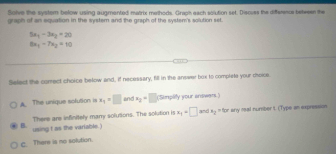 Solve the system below using augmented matrix methods. Graph each solution set. Discuss the difference between the
graph of an equation in the system and the graph of the system's solution set.
5x_1-3x_2=20
8x_1-7x_2=10
Select the correct choice below and, if necessary, fill in the answer box to complete your choice.
A The unique solution is x_1=□ and x_2=□ (Simplify your answers.)
There are infinitely many solutions. The solution is x_1=□ and x_2=for any real number t. (Type an expression
B. using t as the variable.)
C. There is no solution.