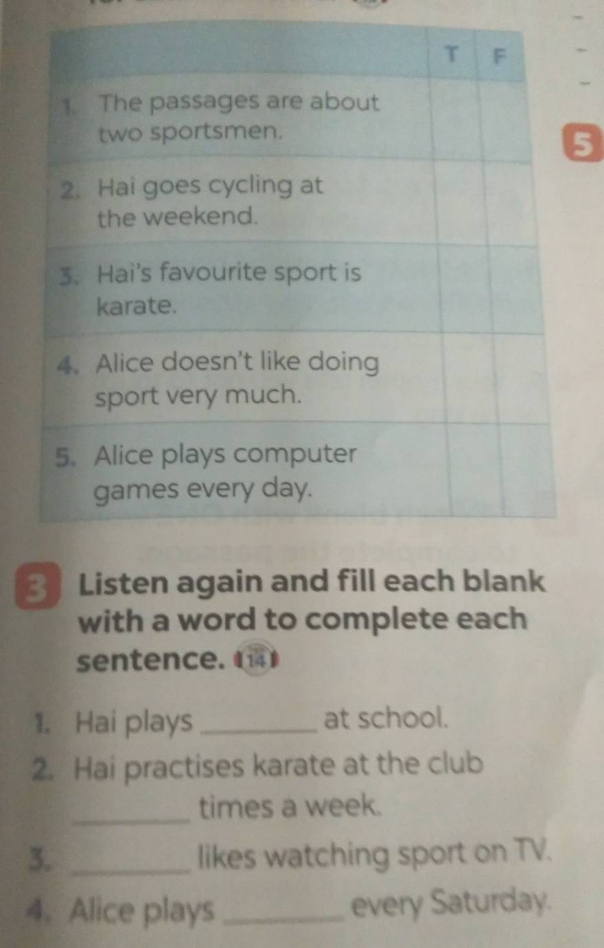 5 
3 Listen again and fill each blank 
with a word to complete each 
sentence. 
1. Hai plays _at school. 
2. Hai practises karate at the club 
_times a week. 
3. _likes watching sport on TV. 
4. Alice plays _every Saturday.