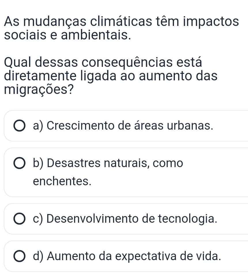 As mudanças climáticas têm impactos
sociais e ambientais.
Qual dessas consequências está
diretamente ligada ao aumento das
migrações?
a) Crescimento de áreas urbanas.
b) Desastres naturais, como
enchentes.
c) Desenvolvimento de tecnologia.
d) Aumento da expectativa de vida.