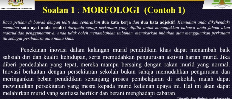 KeMenTERIAN PENDIdiKan Malaysia Soalan 1 : MORFOLOGI (Contoh 1) 5 n y g ?
Baca petikan di bawah dengan teliti dan senaraikan dua kata kerja dan dua kata adjektif. Kemudian anda dikehendaki
membina satu ayat anda sendiri daripada setiap perkataan yang dipilih untuk menunjukkan bahawa anda faham akan
maksud dan penggunaannya. Anda tidak boleh menambahkan imbuhan, menukarkan imbuhan atau menggunakan perkataan
itu sebagai peribahasa atau nama khas.
Penekanan inovasi dalam kalangan murid pendidikan khas dapat menambah baik
sahsiah diri dan kualiti kehidupan, serta memudahkan pengurusan aktiviti harian murid. Jika
diberi pendedahan yang tepat, mereka mampu bersaing dengan rakan murid yang normal.
Inovasi berkaitan dengan persekitaran sekolah bukan sahaja memudahkan pengurusan dan
meringankan beban pendidikan sepanjang proses pembelajaran di sekolah, malah dapat
mewujudkan persekitaran yang mesra kepada murid kelainan upaya ini. Hal ini akan dapat
melahirkan murid yang sentiasa berfikir dan berani menghadapi cabaran.