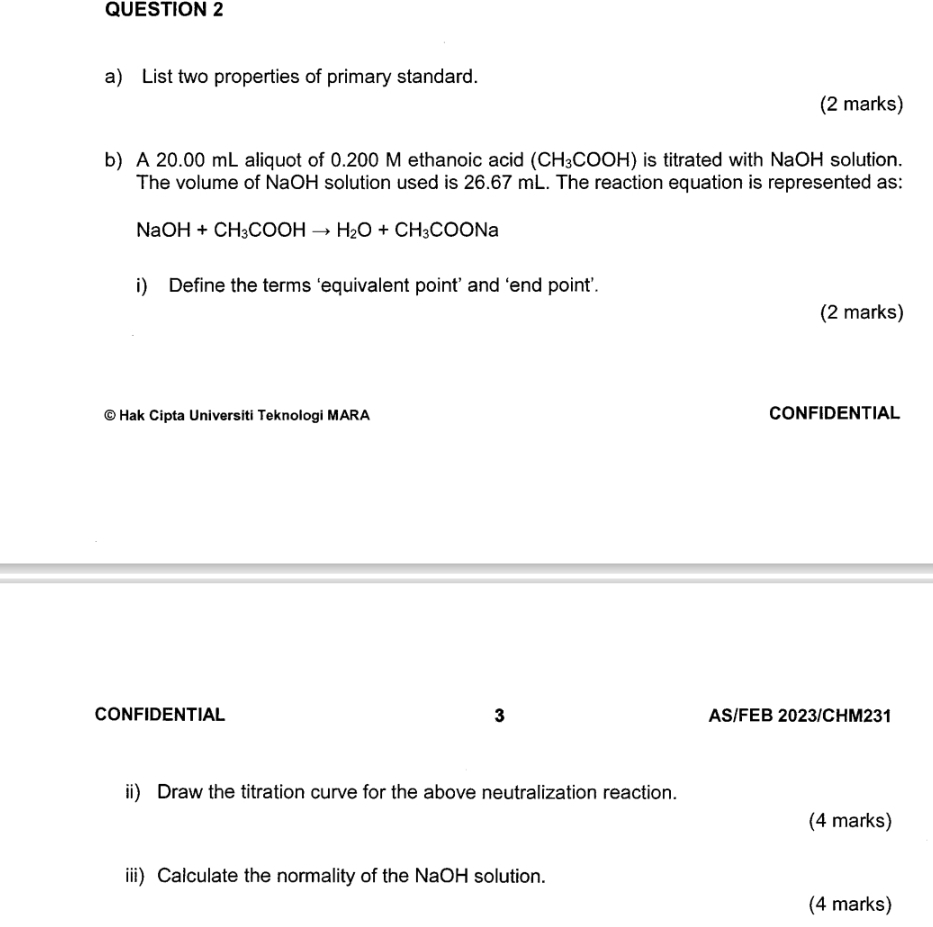 List two properties of primary standard. 
(2 marks) 
b) A 20.00 mL aliquot of 0.200 M ethanoic acid (CH_3COOH) is titrated with NaOH solution. 
The volume of NaOH solution used is 26.67 mL. The reaction equation is represented as:
NaOH+CH_3COOHto H_2O+CH_3COONa
i) Define the terms ‘equivalent point’ and ‘end point’. 
(2 marks) 
© Hak Cipta Universiti Teknologi MARA CONFIDENTIAL 
CONFIDENTIAL 3 AS/FEB 2023/CHM231 
ii) Draw the titration curve for the above neutralization reaction. 
(4 marks) 
iii) Calculate the normality of the NaOH solution. 
(4 marks)