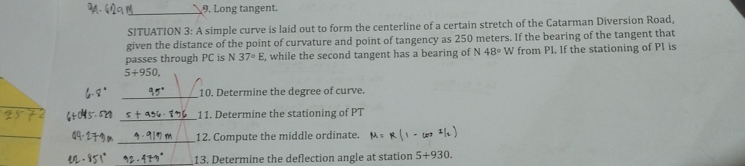 Long tangent. 
SITUATION 3: A simple curve is laid out to form the centerline of a certain stretch of the Catarman Diversion Road, 
given the distance of the point of curvature and point of tangency as 250 meters. If the bearing of the tangent that 
passes through PC is N 37°E , while the second tangent has a bearing of N48° W from PI. If the stationing of PI is
5+950, 
10. Determine the degree of curve. 
_ 
11. Determine the stationing of PT 
_12. Compute the middle ordinate. 
13. Determine the deflection angle at station 5+930.