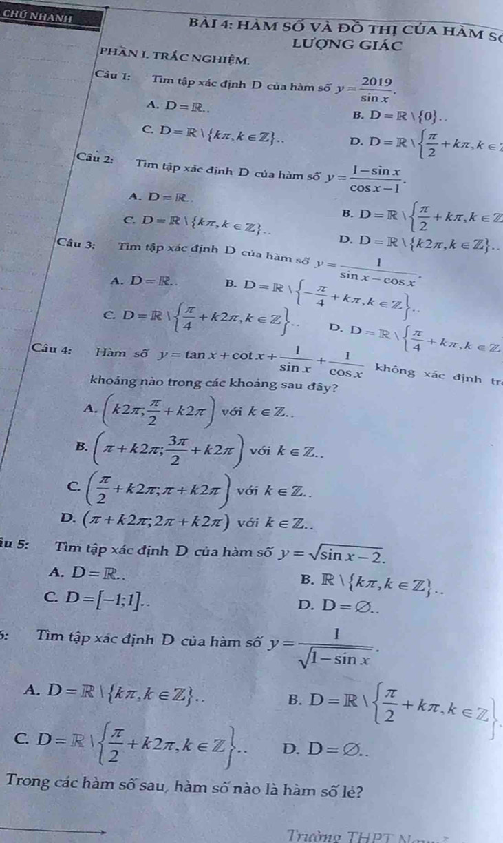 Chú Nhanh  Bài 4: hàm Số và đồ thị của hàm sơ
lượng giác
phần 1. trắc nghiệm.
Câu 1: Tìm tập xác định D của hàm số y= 2019/sin x .
A. D=R...
B. D=R| 0 ..
C. D=R| kπ ,k∈ Z . D. D=R|  π /2 +kπ ,k∈ Z
Câu 2: Tìm tập xác định D của hàm số y= (1-sin x)/cos x-1 .
A. D=R..
B. D=Rsqrt( frac π )2+kπ ,k∈ Z
C. D=R| kπ ,k∈ Z .. D. D=R k2π ,k∈ Z ...
Câu 3: Tìm t(ip* ic định D của hàm số y= 1/sin x-cos x .
A. D=R.. B. D=R - π /4 +kπ ,k∈ Z ..
C. D=R|  π /4 +k2π ,k∈ Z .. D. D=R|  π /4 +kπ ,k∈ Z
Câu 4: Hàm sdelta y=tan x+cot x+ 1/sin x + 1/cos x  không xác định tr
khoảng nào trong các khoảng sau đây?
A. (k2π , π /2 +k2π ) với k∈ Z..
B. (π +k2π ; 3π /2 +k2π ) với k∈ Z..
C. ( π /2 +k2π ;π +k2π ) với k∈ Z..
D. (π +k2π ;2π +k2π ) với k∈ Z..
îu 5: , ” Tìm tập xác định D của hàm số y=sqrt(sin x-2).
A. D=R.. R| kπ ,k∈ Z ..
B.
C. D=[-1;1]..
D. D=varnothing ..
6: Tìm tập xác định D của hàm số y= 1/sqrt(1-sin x) .
A. D=R| kπ ,k∈ Z .. D=R|  π /2 +kπ ,k∈ Z .
B.
C. D=R|  π /2 +k2π ,k∈ Z ... D. D=varnothing ..
Trong các hàm số sau, hàm số nào là hàm số lẻ?
Triaờo THPT Namã