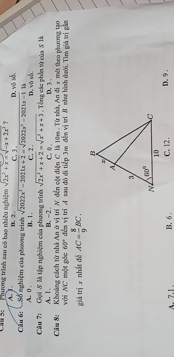 Phương trình sau có bao nhiêu nghiệm sqrt(2x^2+x)=sqrt(-x+2x^2) ?
A. 1. B. 2. C. 3 . D. vô số.
Câu 6: Số nghiệm của phương trình sqrt(2022x^2-2021x+2)=sqrt(2022x^2-2021x-1) là
A. 0 . B. 1. C. 2 . D. vô số,
Câu 7: Gọi S là tập nghiệm của phương trình sqrt(2x^2+x+2)=sqrt(x^2+x+3). Tổng các phần tử của S là
A. 1. B. −2 . C. 0 . D. 3 .
Câu 8: Khoảng cách từ nhà An ở vị trí N đến cột điện C là 10m . Từ nhà, An đi x mét theo phương tạo
với NC một góc 60° đến vị trí A sau đó đi tiếp 3m đến vị trí B như hình dưới. Tìm giá trị gần
giá trị x nhất đề AC= 8/9 BC.
A. 7.1 . B. 6 . C. 12. D. 9 .