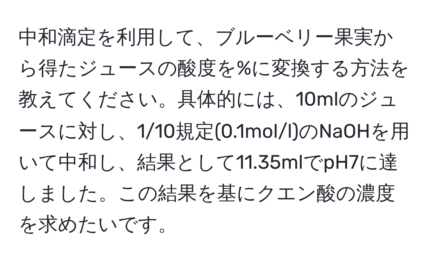 中和滴定を利用して、ブルーベリー果実から得たジュースの酸度を%に変換する方法を教えてください。具体的には、10mlのジュースに対し、1/10規定(0.1mol/l)のNaOHを用いて中和し、結果として11.35mlでpH7に達しました。この結果を基にクエン酸の濃度を求めたいです。