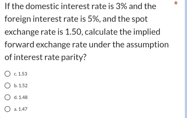 If the domestic interest rate is 3% and the *
foreign interest rate is 5%, and the spot
exchange rate is 1.50, calculate the implied
forward exchange rate under the assumption
of interest rate parity?
c. 1.53
b. 1.52
d. 1.48
a. 1.47