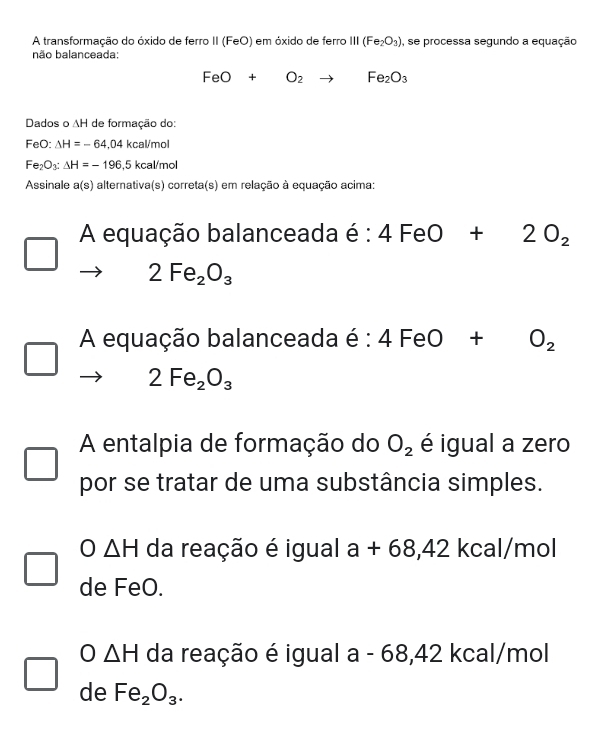 A transformação do óxido de ferro II (FeO) em óxido de ferro III(Fe_2O_3) , se processa segundo a equação
não balanceada:
FeO+O_2 to Fe_2O_3
Dados o AH de formação do:
FeO: △ H=-64,04kcal/mo
Fe_2O_3:Delta H=-196,5kcal/mol
Assinale a(s) alternativa(s) correta(s) em relação à equação acima:
A equação balanceada é : 4FeO+2O_2
2Fe_2O_3
A equação balanceada é :4FeO+O_2
2Fe_2O_3
A entalpia de formação do O_2 é igual a zero
por se tratar de uma substância simples.
O△ H da reação é igual a+68,42 kcal/mol
de FeO.
0 △ H da reação é igual a - 68,42 kcal/mol
de Fe_2O_3.