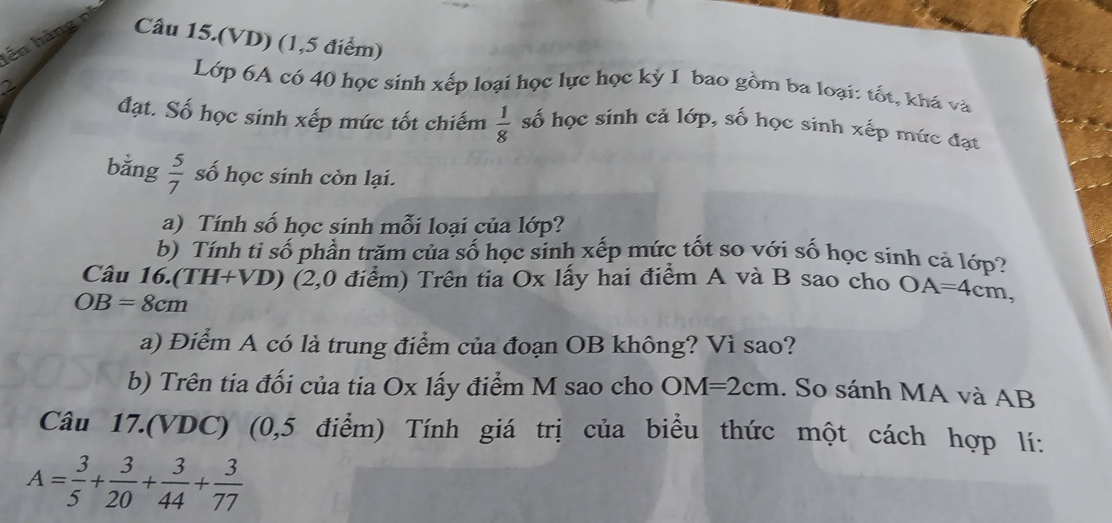 ến hàng n Câu 15.(VD) (1,5 điểm) 
Lớp 6A có 40 học sinh xếp loại học lực học kỷ I bao gồm ba loại: tốt, khá và 
đạt. Số học sinh xếp mức tốt chiếm  1/8  số học sinh cả lớp, số học sinh xếp mức đạt 
bằng  5/7  số học sinh còn lại. 
a) Tính số học sinh mỗi loại của lớp? 
b) Tính tỉ số phần trăm của số học sinh xếp mức tốt so với số học sinh cả lớp? 
Câu 16.(TH+VD) (2,0 điểm) Trên tia Ox lấy hai điểm A và B sao cho OA=4cm,
OB=8cm
a) Điểm A có là trung điểm của đoạn OB không? Vì sao? 
b) Trên tia đối của tia Ox lấy điểm M sao cho OM=2cm. So sánh MA và AB
Câu 17.(VDC) (0,5 điểm) Tính giá trị của biểu thức một cách hợp lí:
A= 3/5 + 3/20 + 3/44 + 3/77 