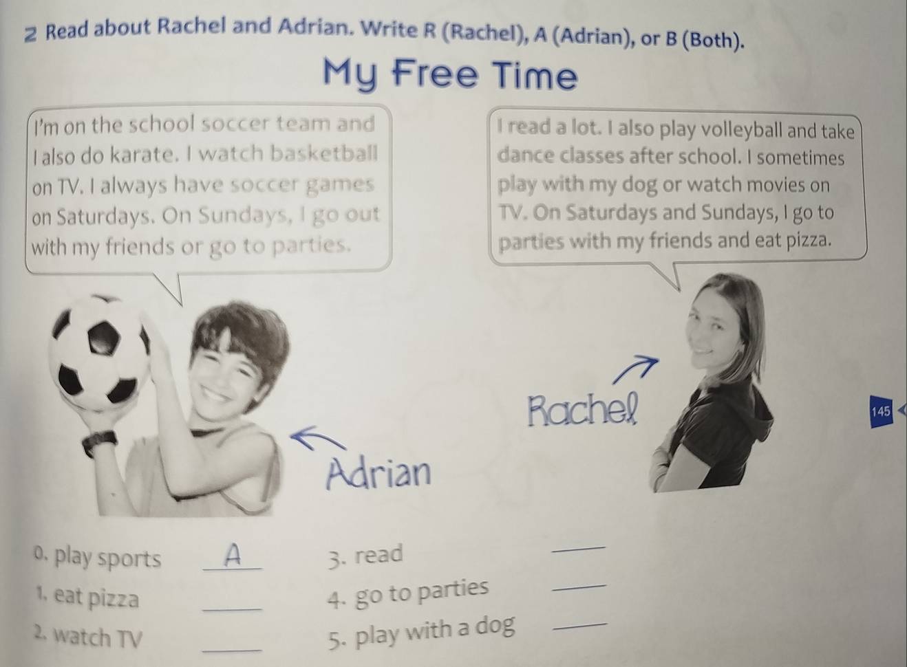 Read about Rachel and Adrian. Write R (Rachel), A (Adrian), or B (Both). 
My Free Time 
I'm on the school soccer team and I read a lot. I also play volleyball and take 
I also do karate. I watch basketball dance classes after school. I sometimes 
on TV. I always have soccer games play with my dog or watch movies on 
on Saturdays. On Sundays, I go out TV. On Saturdays and Sundays, I go to 
with my friends or go to parties. parties with my friends and eat pizza. 
Rachel 145 
Adrian 
0. play sports _A 
3. read 
_ 
1, eat pizza _4. go to parties 
_ 
2. watch TV _5. play with a dog_