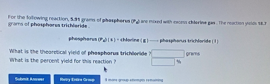 For the following reaction, 5.91 grams of phosphorus (P_4) are mixed with excess chlorine gas . The reaction yields 18.7
grams of phosphorus trichloride . 
phosphorus (P_4)(5)+ chlorine (g) ——→ phosphorus trichloride ( I ) 
What is the theoretical yield of phosphorus trichloride ? □ grams
What is the percent yield for this reaction ? □ %
Submit Answer Retry Entire Group 9 more group attempts remaining