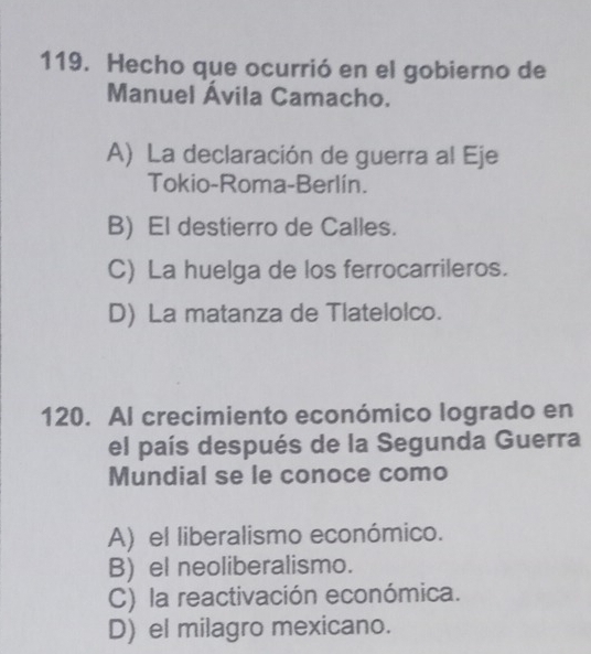 Hecho que ocurrió en el gobierno de
Manuel Ávila Camacho.
A) La declaración de guerra al Eje
Tokio-Roma-Berlín.
B) El destierro de Calles.
C) La huelga de los ferrocarrileros.
D) La matanza de Tlatelolco.
120. Al crecimiento económico logrado en
el país después de la Segunda Guerra
Mundial se le conoce como
A) el liberalismo económico.
B) el neoliberalismo.
C) la reactivación económica.
D) el milagro mexicano.