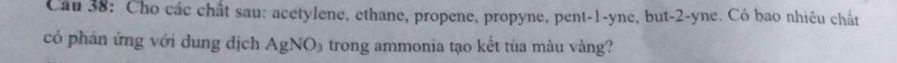 Cầu 38: Cho các chất sau: acetylene, ethane, propene, propyne, pent -1 -yne, but -2 -yne. Có bao nhiêu chất 
có phán ứng với dung dịch AgNO_3 trong ammonia tạo kết tủa màu vàng?