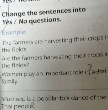 as 
Change the sentences into 
Yes / No questions. 
xample: 
The farmers are harvesting their crops in 
the fields. 
Are the farmers harvesting their crops in 
the fields? 
Women play an important role in a Jrai 
family. 
Mua sap is a popular folk dance of the 
Thai people.