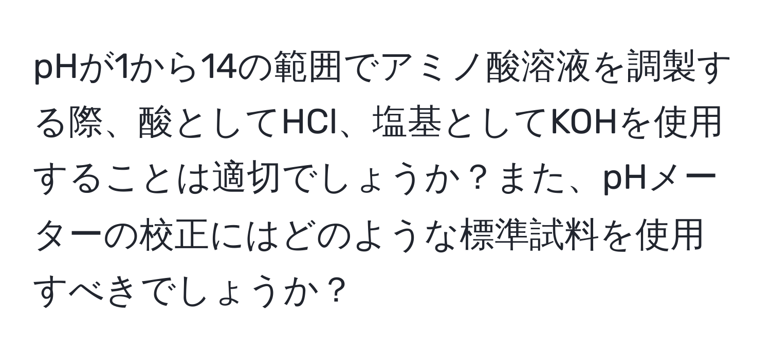 pHが1から14の範囲でアミノ酸溶液を調製する際、酸としてHCl、塩基としてKOHを使用することは適切でしょうか？また、pHメーターの校正にはどのような標準試料を使用すべきでしょうか？