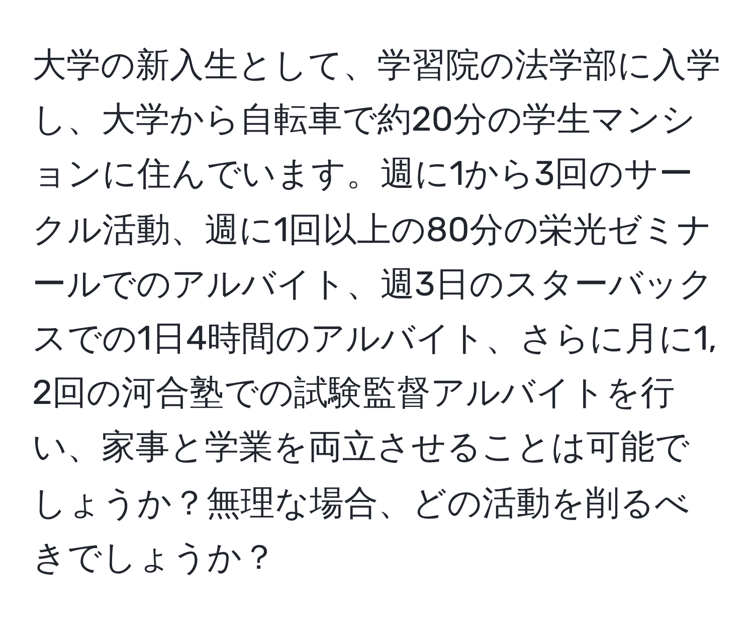 大学の新入生として、学習院の法学部に入学し、大学から自転車で約20分の学生マンションに住んでいます。週に1から3回のサークル活動、週に1回以上の80分の栄光ゼミナールでのアルバイト、週3日のスターバックスでの1日4時間のアルバイト、さらに月に1, 2回の河合塾での試験監督アルバイトを行い、家事と学業を両立させることは可能でしょうか？無理な場合、どの活動を削るべきでしょうか？