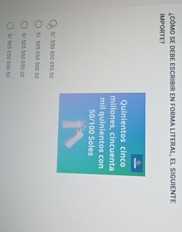 ¿CÓMO SE DEBE ESCRIBIR EN FORMA LITERAL, EL SIGUIENTE
IMPORTE?
Quinientos cinco
millones, cincuenta
mil quinientos con
50/100 Soles
S/. 550 500 050.50
S/ 505 050 500 50
S/ 505 500 050 20
S/ 505 050 500 50