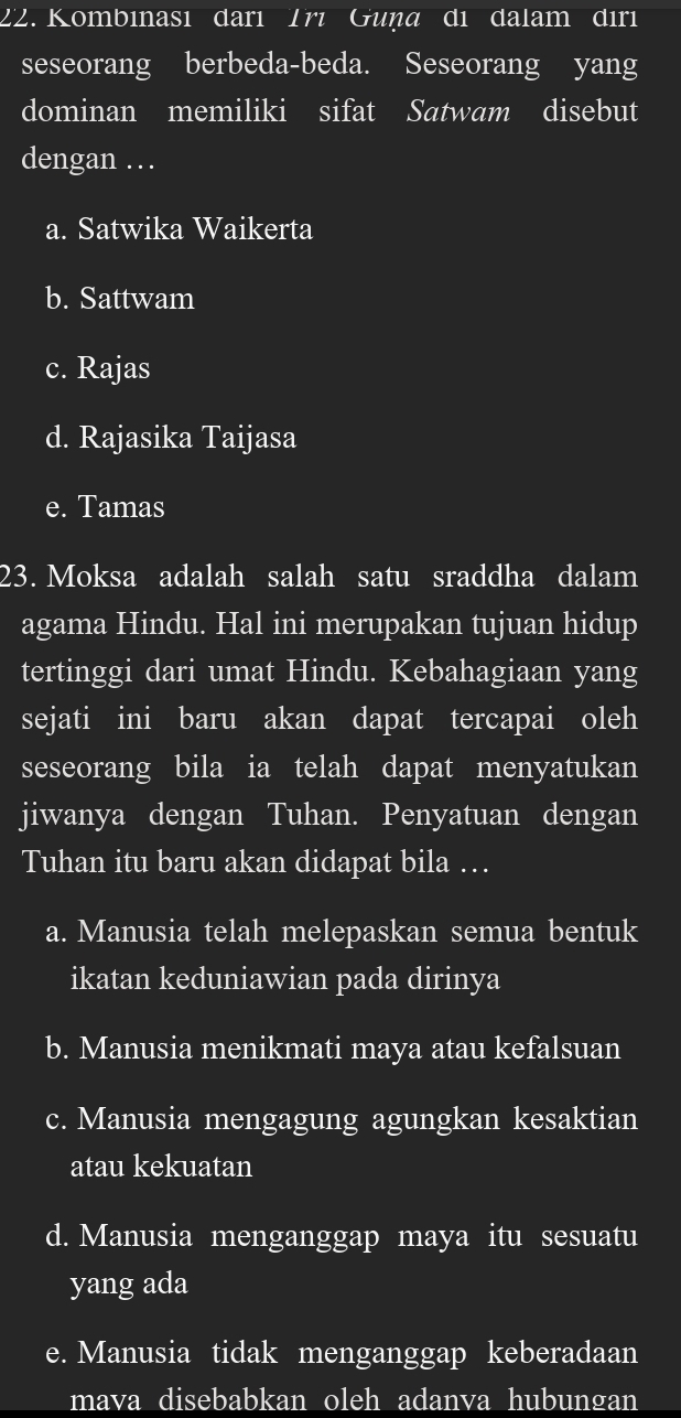 Kombinası darı Trı Guṇa di dalam dırı
seseorang berbeda-beda. Seseorang yang
dominan memiliki sifat Satwam disebut
dengan …
a. Satwika Waikerta
b. Sattwam
c. Rajas
d. Rajasika Taijasa
e. Tamas
23. Moksa adalah salah satu sraddha dalam
agama Hindu. Hal ini merupakan tujuan hidup
tertinggi dari umat Hindu. Kebahagiaan yang
sejati ini baru akan dapat tercapai oleh
seseorang bila ia telah dapat menyatukan
jiwanya dengan Tuhan. Penyatuan dengan
Tuhan itu baru akan didapat bila …
a. Manusia telah melepaskan semua bentuk
ikatan keduniawian pada dirinya
b. Manusia menikmati maya atau kefalsuan
c. Manusia mengagung agungkan kesaktian
atau kekuatan
d. Manusia menganggap maya itu sesuatu
yang ada
e. Manusia tidak menganggap keberadaan
mava disebabkan oleh adanva hubungan