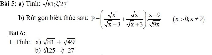 Tính: sqrt(81); sqrt[3](27)
b) Rút gọn biểu thức sau: P=( sqrt(x)/sqrt(x)-3 + sqrt(x)/sqrt(x)+3 ). (x-9)/sqrt(9x)  (x>0;x!= 9)
Bài 6: 
1. Tính: a) sqrt(81)+sqrt(49)
b) sqrt[3](125)-sqrt[3](-27)