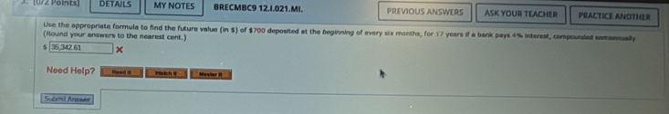 (072 Pöints] DETAILS MY NOTES BRECMBC9 12.I.021.MI. PREVIOUS ANSWERS ASK YOUR TEACHER PRACTICE ANOTHER 
Use the appropriate formula to find the future valua (in $) of $700 deposited at the beginning of every six months, for 17 years if a bank pays 4% interest, compounded samannually 
(Round your answers to the nearest cent.)
$ 36,342.61 × 
Need Help? Rlead It Vrich I Mestor i 
Submit Areower