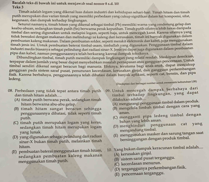 Bacalah teks di bawah ini untuk menjawab soal nomor 8 s.d. 10!
Teks 3
Timah adalah logam yang dikenal luas dalam industri dan kehidupan sehari-hari. Timah hitam dan timah
putih merupakan dua varian timah yang memiliki perbedaan yang cukup signifikan dalam hal komposisi, sifat,
kegunaan, dan dampak terhadap lingkungan.
Seturut namanya, timah hitam yang dikenal sebagai timbal (Pb) memiliki warna yang cenderung gelap dan
keabu-abuan, sedangkan timah putih (Sn) berwarna perak keputihan. Timah putih sifatnya lebih keras daripada
timbal dan sering digunakan untuk melapisi logam, seperti baja, untuk mencegah karat. Karena sifatnya yang
tidak bereaksi dengan makanan dan melindungi isi kaleng dari kerusakan, timah ini banyak digunakan dalam
pembuatan kaleng makanan. Dalam pembuatan solder, seperti merakit elektronik dan kabel, juga menggunakan
timah jenis ini. Untuk pembuatan baterai timbal-asam, timballah yang digunakan. Penggunaan timbal dalam
industri medis biasanya sebagai pelindung dari radiasi sinar-X. Jenis ini dapat juga digunakan dalam pembuatan
pipa dan kabel, namun penggunaannya telah berkurang karena dampak toksiknya.
Dibandingkan timbal, timah putih memiliki dampak lingkungan yang relatif rendah. Meskipun demikian,
terpapar dalam jumlah yang besar dapat menyebabkan masalah pernapasan atau gangguan pencernaan. Untuk
timbal sendiri dikenal sangat beracun bagi manusia. Efeknya, terutama bagi anak-anak, dapat mencakup
gangguan pada sistem saraf pusat, penurunan kecerdasan, kerusakan ginjal, dan gangguan perkembangan
fisik. Karena berbahaya, penggunaannya telah dibatasi dalam banyak aplikasi, seperti cat, bensin, dan pipa
ledeng.
(Diadaptasi dari berbagai sumber untuk memenuhi kebutuhan LBI)
08. Perbedaan yang tidak tepat antara timah putih 09. Untuk mencegah dampak berbahaya dari
dan timah hitam adalah…. timbal terhadap lingkungan, yang dapat
(A) timah putih berwana perak, sedangkan timah dilakukan adalah....
hitam berwarna abu-abu gelap. (A) mengurangi penggunaan timbal dalam produk.
(B) timah hitam sangat beracun sehingga (B) mengelola limbah timbal dengan cara yang
penggunaannya dibatasi, tidak seperti timah aman.
putih.
(C) timah putih merupakan logam yang keras, (C) mengganti pipa ledeng timbal dengan
bahan yang lebih aman.
sedangkan timah hitam merupakan logam (D) menghindari penggunaan cat yang
yang lunak. mengandung timbal.
(D) yang digunakan sebagai pelindung dari radiasi (E) menggunakan masker dan sarung tangan saat
sinar-X bukan timah putih, melainkan timah bersinggungan dengan produk timbal.
hitam.
(E) pembuatan baterai menggunakan timah hitam, 10. Yang bukan dampak keracunan timbal adalah....
sedangkan pembuatan kaleng makanan (A) kerusakan ginjal.
menggunakan timah putih. (B) sistem saraf pusat terganggu.
(C) kecerdasan menurun.
(D) terganggunya perkembangan fisik.
(E) pencernaan terganggu.