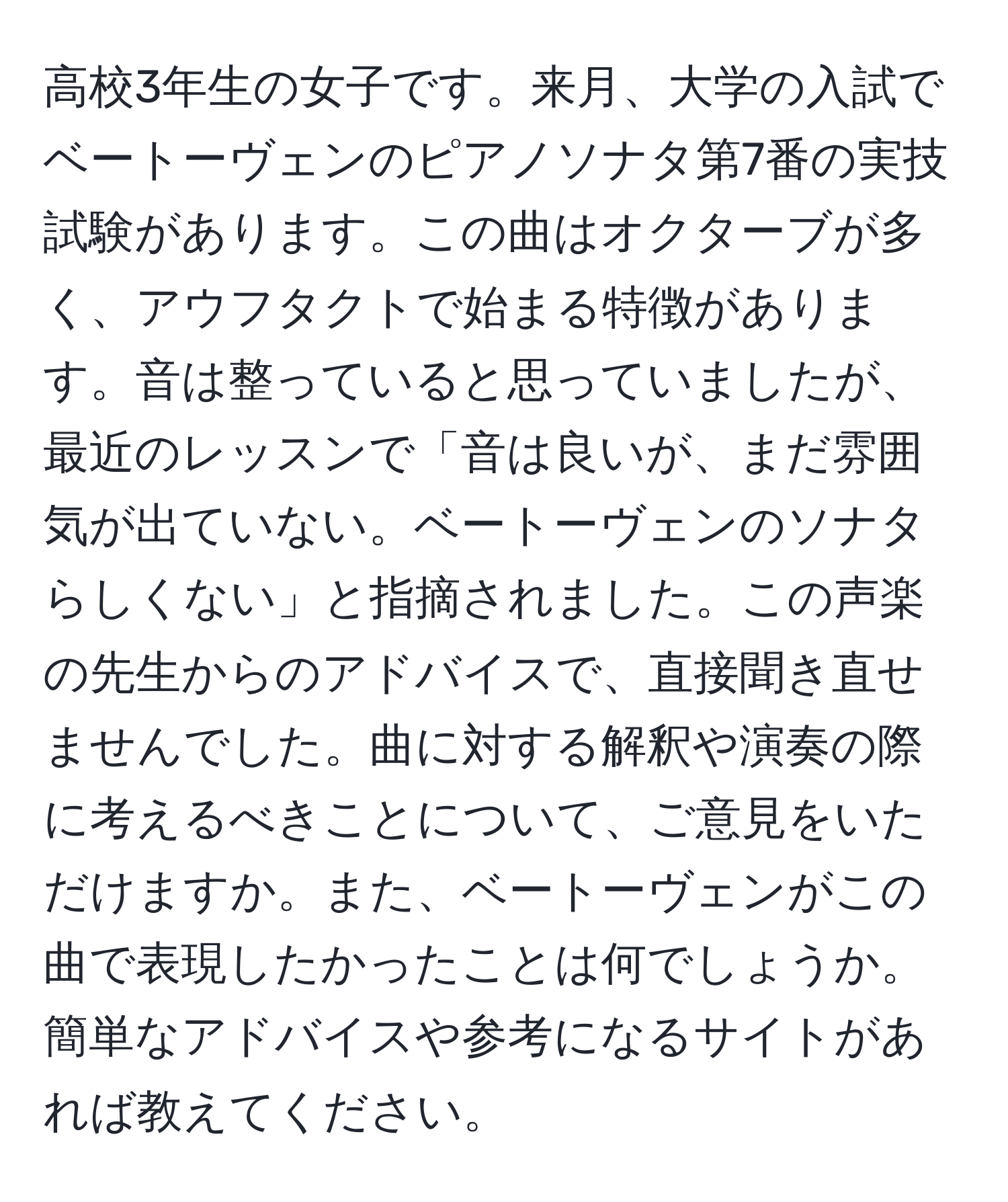 高校3年生の女子です。来月、大学の入試でベートーヴェンのピアノソナタ第7番の実技試験があります。この曲はオクターブが多く、アウフタクトで始まる特徴があります。音は整っていると思っていましたが、最近のレッスンで「音は良いが、まだ雰囲気が出ていない。ベートーヴェンのソナタらしくない」と指摘されました。この声楽の先生からのアドバイスで、直接聞き直せませんでした。曲に対する解釈や演奏の際に考えるべきことについて、ご意見をいただけますか。また、ベートーヴェンがこの曲で表現したかったことは何でしょうか。簡単なアドバイスや参考になるサイトがあれば教えてください。