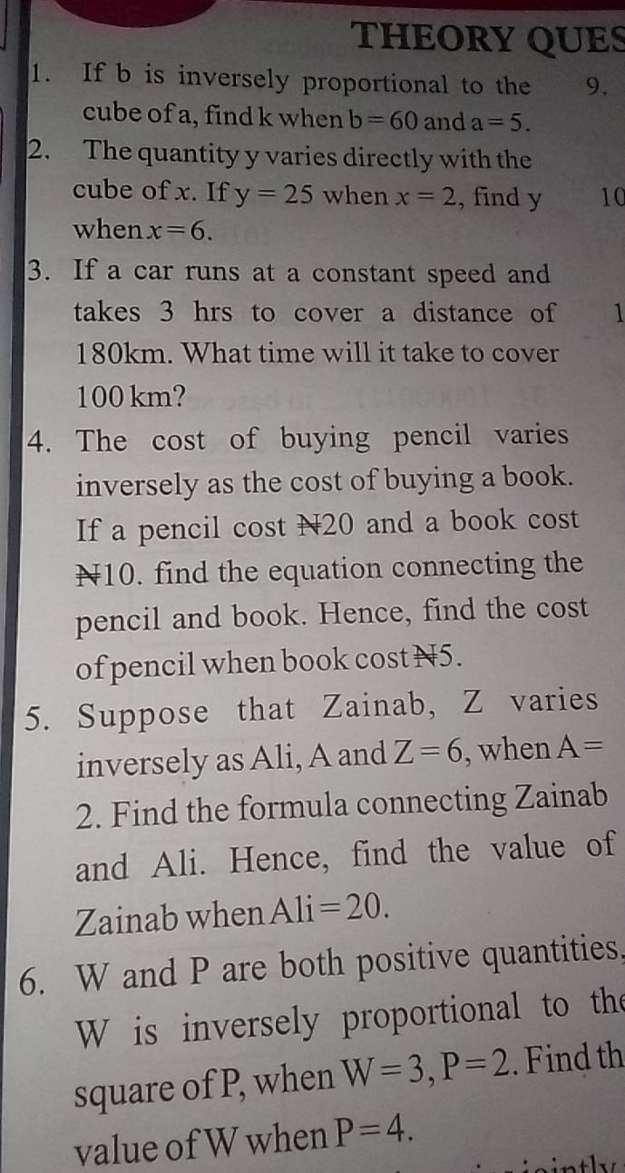 THEORY QUES 
1. If b is inversely proportional to the 9. 
cube of a, find k when b=60 and a=5. 
2. The quantity y varies directly with the 
cube of x. If y=25 when x=2 , find y 10 
when x=6. 
3. If a car runs at a constant speed and 
takes 3 hrs to cover a distance of 1
180km. What time will it take to cover
100 km? 
4. The cost of buying pencil varies 
inversely as the cost of buying a book. 
If a pencil cost N20 and a book cost
N10. find the equation connecting the 
pencil and book. Hence, find the cost 
of pencil when book cost N5. 
5. Suppose that Zainab, Z varies 
inversely as Ali, A and Z=6 , when A=
2. Find the formula connecting Zainab 
and Ali. Hence, find the value of 
Zainab when Ali=20. 
6. W and P are both positive quantities,
W is inversely proportional to the 
square of P, when W=3, P=2. Find th 
value of W when P=4.