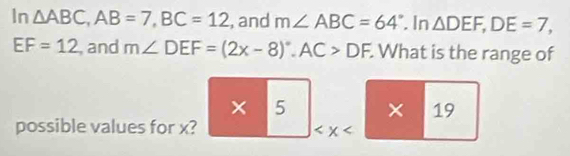 In △ ABC, AB=7, BC=12 , and m∠ ABC=64°. In △ DEF, DE=7,
EF=12 , and m∠ DEF=(2x-8)^circ , AC>DF. What is the range of 
× ^- 5 × 19 
possible values for x?