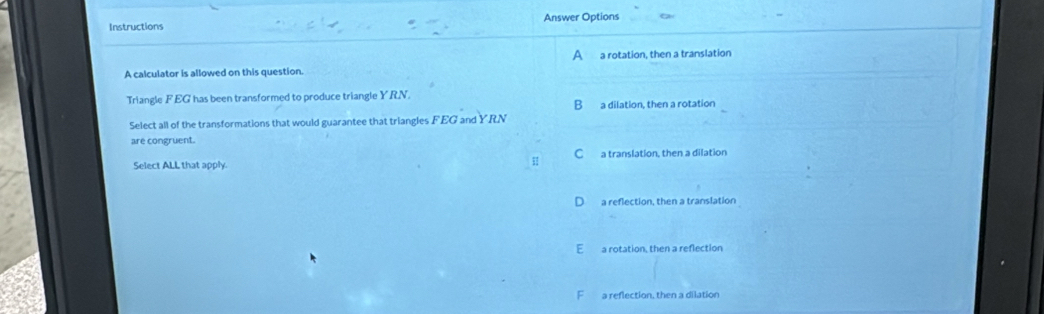 Instructions Answer Options_
A a rotation, then a translation
A calculator is allowed on this question.
Triangle FEG has been transformed to produce triangle YRN.
B a dilation, then a rotation
Select all of the transformations that would guarantee that triangles FEG and YRN
are congruent.
Select ALL that apply. C a translation, then a dilation
a reflection, then a translation
E a rotation, then a reflection
F a reflection, then a dilation