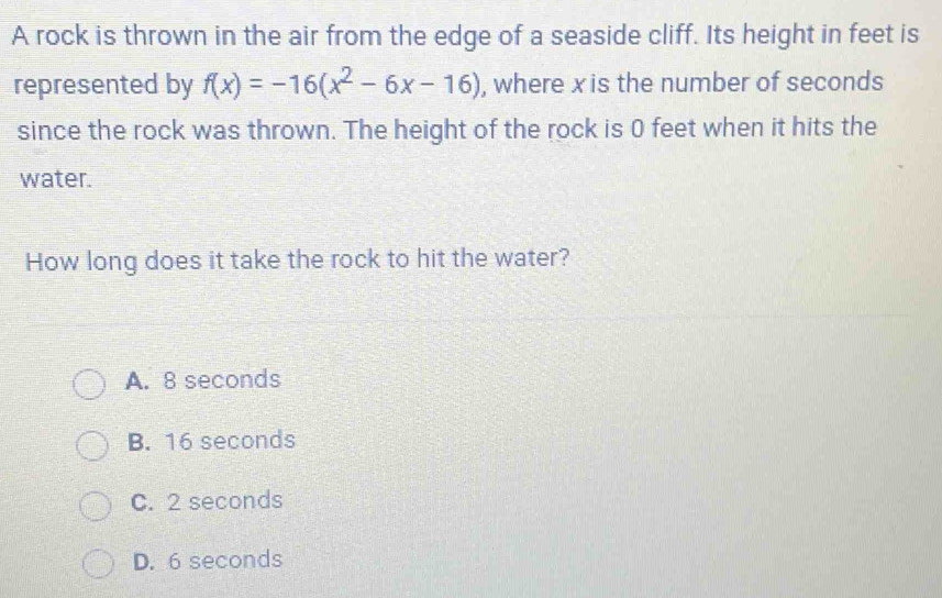 A rock is thrown in the air from the edge of a seaside cliff. Its height in feet is
represented by f(x)=-16(x^2-6x-16) , where x is the number of seconds
since the rock was thrown. The height of the rock is 0 feet when it hits the
water.
How long does it take the rock to hit the water?
A. 8 seconds
B. 16 seconds
C. 2 seconds
D. 6 seconds