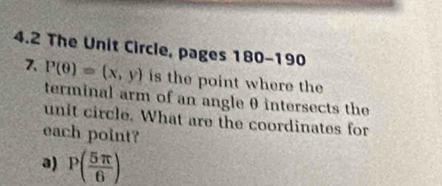 4.2 The Unit Circle, pages 180-190 
7、 P(θ )=(x,y) is the point where the 
terminal arm of an angle θ intersects the 
unit circle. What are the coordinates for 
each point? 
a) P( 5π /6 )