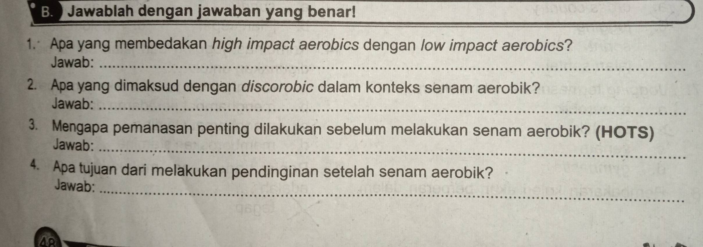 ) Jawablah dengan jawaban yang benar! 
1. Apa yang membedakan high impact aerobics dengan low impact aerobics? 
Jawab:_ 
2. Apa yang dimaksud dengan discorobic dalam konteks senam aerobik? 
Jawab:_ 
3. Mengapa pemanasan penting dilakukan sebelum melakukan senam aerobik? (HOTS) 
Jawab:_ 
4. Apa tujuan dari melakukan pendinginan setelah senam aerobik? 
Jawab:_