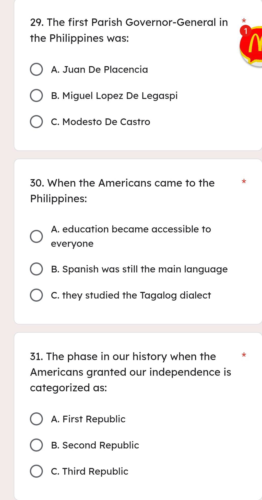 The first Parish Governor-General in *
the Philippines was:
A. Juan De Placencia
B. Miguel Lopez De Legaspi
C. Modesto De Castro
30. When the Americans came to the *
Philippines:
A. education became accessible to
everyone
B. Spanish was still the main language
C. they studied the Tagalog dialect
31. The phase in our history when the *
Americans granted our independence is
categorized as:
A. First Republic
B. Second Republic
C. Third Republic