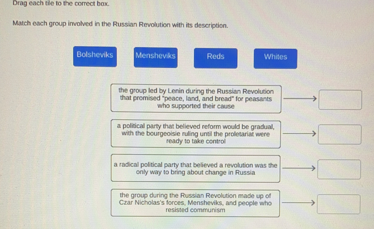 Drag each tile to the correct box.
Match each group involved in the Russian Revolution with its description.
Bolsheviks Mensheviks Reds Whites
the group led by Lenin during the Russian Revolution □ 
that promised "peace, land, and bread” for peasants
who supported their cause
a political party that believed reform would be gradual, □ 
with the bourgeoisie ruling until the proletariat were
ready to take control
a radical political party that believed a revolution was the □ 
only way to bring about change in Russia
the group during the Russian Revolution made up of
Czar Nicholas's forces, Mensheviks, and people who □ 
resisted communism