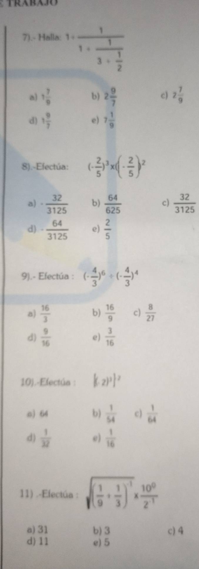 7).- Halla:
1+frac 11+frac 13+ 1/2 
a) 1 7/9  b) 2 9/7  c) 2 7/9 
d) 1 9/7  7 1/9 
e)
8).-Efectúa: (- 2/5 )^3* (- 2/5 )^2
a) ·  32/3125  b)  64/625   32/3125 
c)
d) - 64/3125  e)  2/5 
9).- Efectúa : (- 4/3 )^6/ (- 4/3 )^4
a)  16/3   16/9  c)  8/27 
b)
d)  9/16   3/16 
e)
10).-Electúa : [(-2)^3]^2
o) 64 b)  1/54  c)  1/64 
d)  1/32   1/16 
e)
11) .-Electúa : sqrt((frac 1)9+ 1/3 )^-1*  10^0/2^(-1) 
a) 31 b) 3 c) 4
d) 11 e) 5