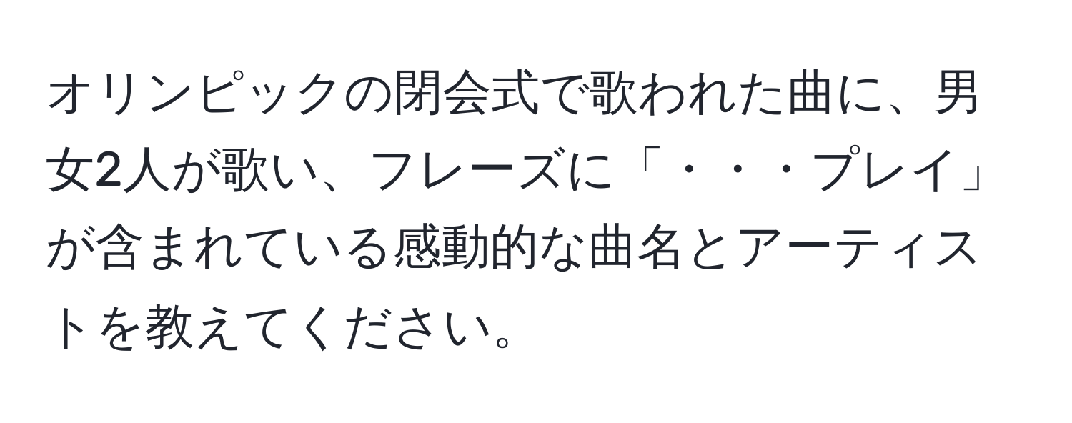 オリンピックの閉会式で歌われた曲に、男女2人が歌い、フレーズに「・・・プレイ」が含まれている感動的な曲名とアーティストを教えてください。