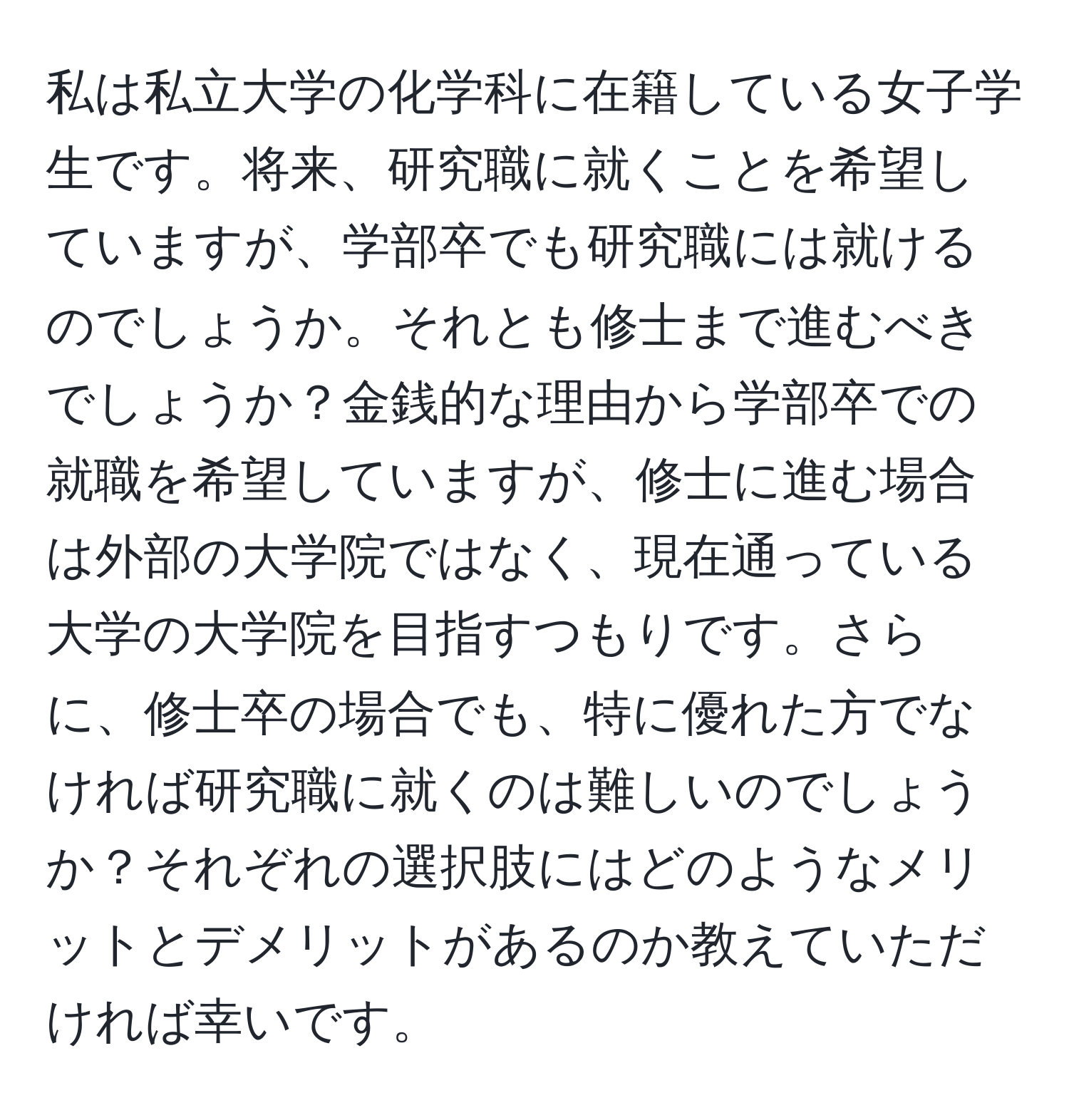 私は私立大学の化学科に在籍している女子学生です。将来、研究職に就くことを希望していますが、学部卒でも研究職には就けるのでしょうか。それとも修士まで進むべきでしょうか？金銭的な理由から学部卒での就職を希望していますが、修士に進む場合は外部の大学院ではなく、現在通っている大学の大学院を目指すつもりです。さらに、修士卒の場合でも、特に優れた方でなければ研究職に就くのは難しいのでしょうか？それぞれの選択肢にはどのようなメリットとデメリットがあるのか教えていただければ幸いです。