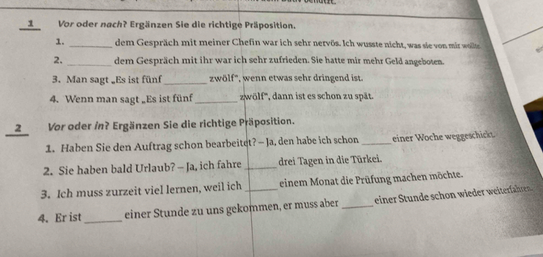 Vor oder nach? Ergänzen Sie die richtige Präposition. 
1. _dem Gespräch mit meiner Chefin war ich sehr nervös. Ich wusste nicht, was sie von mir wollte 
2. _dem Gespräch mit ihr war ich sehr zufrieden. Sie hatte mir mehr Geld angeboten. 
3. Man sagt „Es ist fünf_ zwölf'', wenn etwas sehr dringend ist. 
4. Wenn man sagt „Es ist fünf_ zwölf'', dann ist es schon zu spät. 
2 Vor oder in? Ergänzen Sie die richtige Präposition. 
1. Haben Sie den Auftrag schon bearbeitet? -- Ja, den habe ich schon _einer Woche weggeschickt. 
2. Sie haben bald Urlaub? - Ja, ich fahre _drei Tagen in die Türkei. 
3. Ich muss zurzeit viel lernen, weil ich einem Monat die Prüfung machen möchte. 
4. Er ist_ einer Stunde zu uns gekommen, er muss aber _einer Stunde schon wieder weiterfahren