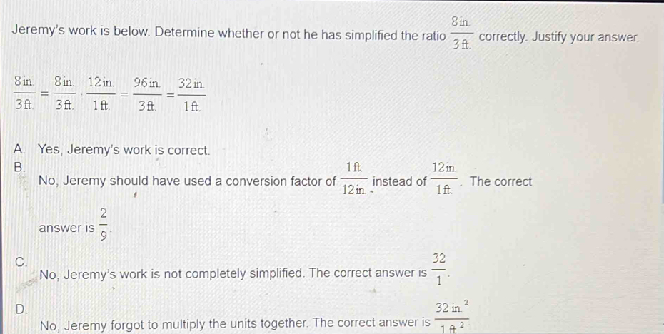 Jeremy's work is below. Determine whether or not he has simplified the ratio  8in/3ft  correctly. Justify your answer.
 8in/3ft = 8in/3ft ·  12in/1ft = 96in/3ft = 32in/1ft 
A. Yes, Jeremy's work is correct.
B.
No, Jeremy should have used a conversion factor of  1ft/12in  instead of  (12in.)/1ft. . The correct
answer is  2/9 .
C.
No, Jeremy's work is not completely simplified. The correct answer is  32/1 .
D.
No, Jeremy forgot to multiply the units together. The correct answer is  32in^2/1ft^2 