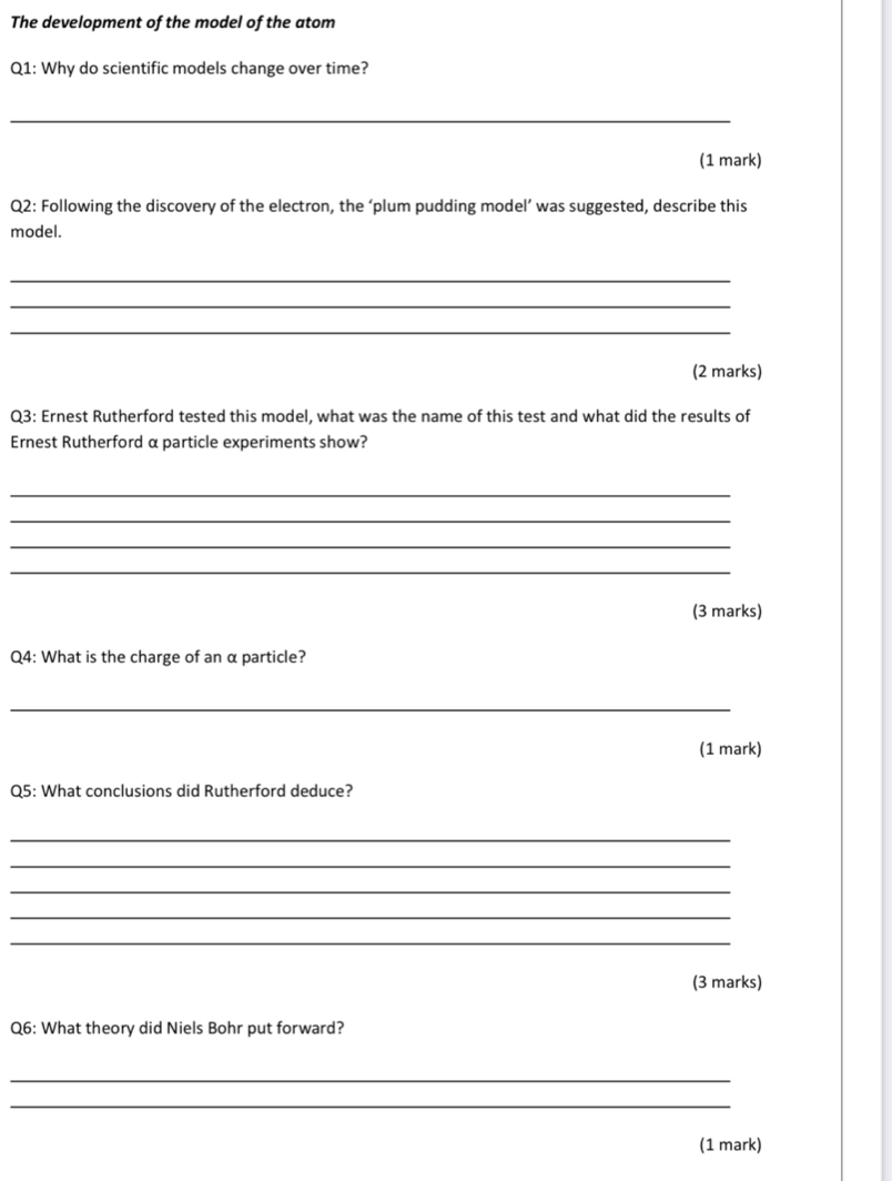 The development of the model of the atom 
Q1: Why do scientific models change over time? 
_ 
(1 mark) 
Q2: Following the discovery of the electron, the ‘plum pudding model’ was suggested, describe this 
model. 
_ 
_ 
_ 
(2 marks) 
Q3: Ernest Rutherford tested this model, what was the name of this test and what did the results of 
Ernest Rutherford α particle experiments show? 
_ 
_ 
_ 
_ 
(3 marks) 
Q4: What is the charge of an α particle? 
_ 
(1 mark) 
Q5: What conclusions did Rutherford deduce? 
_ 
_ 
_ 
_ 
_ 
(3 marks) 
Q6: What theory did Niels Bohr put forward? 
_ 
_ 
(1 mark)