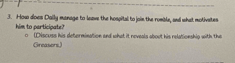How does Dally manage to leave the hospital to join the rumble, and what motivates 
him to participate? 
(Discuss his determination and what it reveals about his relationship with the 
Greasers.)