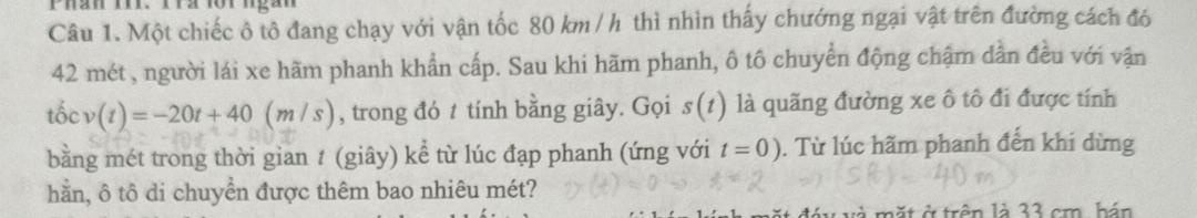 Một chiếc ô tô đang chạy với vận tốc 80 km / h thì nhìn thấy chướng ngại vật trên đường cách đó
42 mét , người lái xe hãm phanh khẩn cấp. Sau khi hãm phanh, ô tô chuyển động chậm dần đều với vận 
tốc v(t)=-20t+40(m/s) , trong đó t tính bằng giây. Gọi s(1) là quãng đường xe ô tô đi được tính 
bằng mét trong thời gian t (giây) kể từ lúc đạp phanh (ứng với t=0). Từ lúc hãm phanh đến khi dừng 
hằn, ô tô di chuyển được thêm bao nhiêu mét? 
mặt ở trên là 33 cm, hán