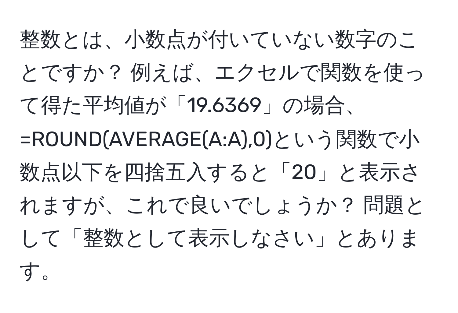 整数とは、小数点が付いていない数字のことですか？ 例えば、エクセルで関数を使って得た平均値が「19.6369」の場合、=ROUND(AVERAGE(A:A),0)という関数で小数点以下を四捨五入すると「20」と表示されますが、これで良いでしょうか？ 問題として「整数として表示しなさい」とあります。